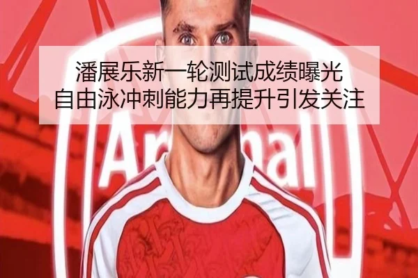 潘展乐新一轮测试成绩曝光 自由泳冲刺能力再提升引发关注